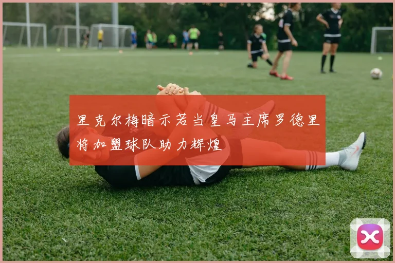 里克尔梅暗示若当皇马主席罗德里将加盟球队助力辉煌