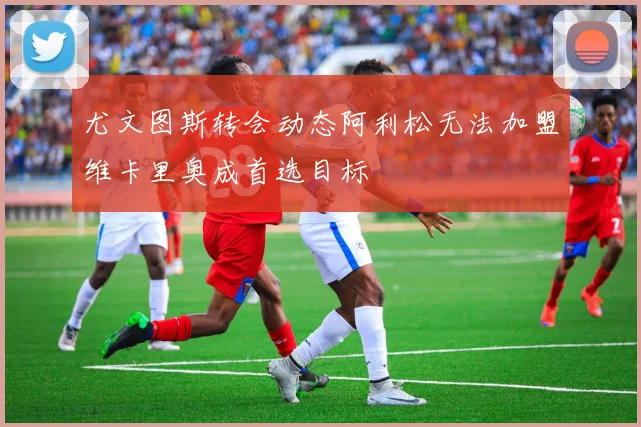 尤文图斯转会动态阿利松无法加盟维卡里奥成首选目标