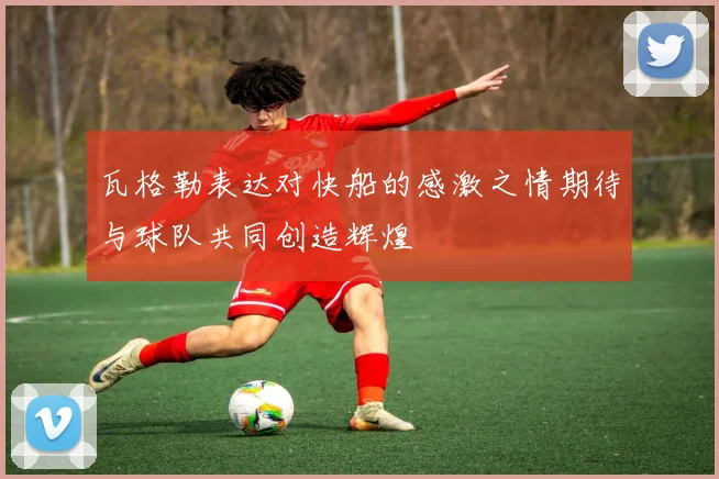 瓦格勒表达对快船的感激之情期待与球队共同创造辉煌