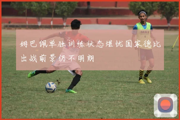 姆巴佩单独训练状态堪忧国家德比出战前景仍不明朗