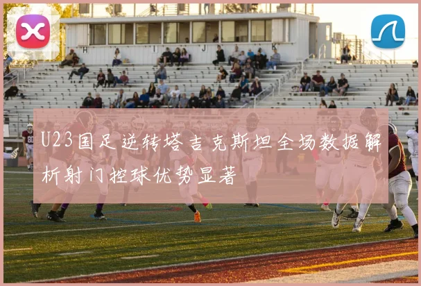 U23国足逆转塔吉克斯坦全场数据解析射门控球优势显著