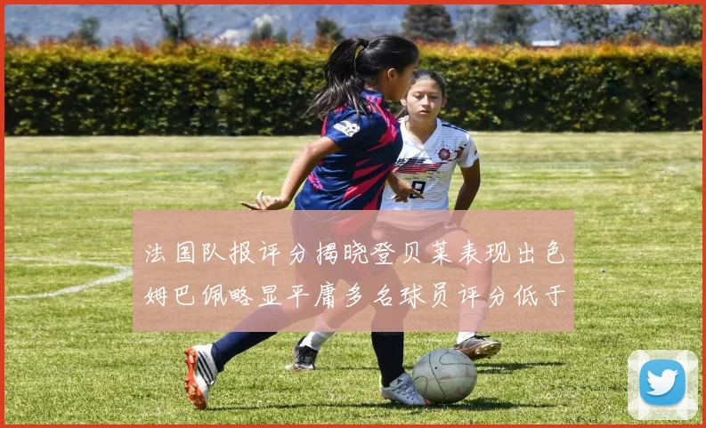 法国队报评分揭晓登贝莱表现出色姆巴佩略显平庸多名球员评分低于六分