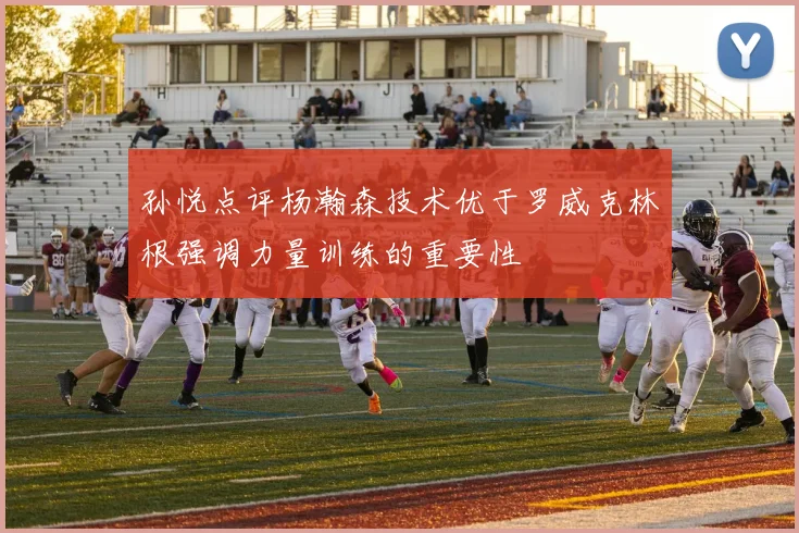 孙悦点评杨瀚森技术优于罗威克林根强调力量训练的重要性