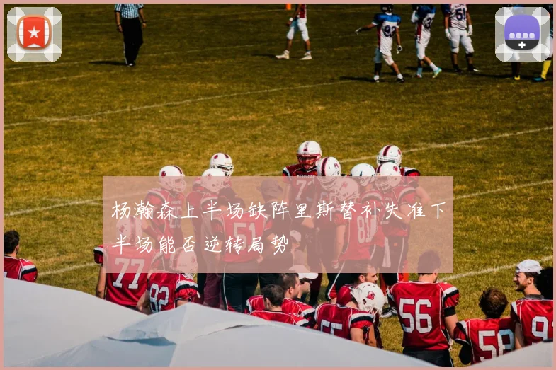 杨瀚森上半场缺阵里斯替补失准下半场能否逆转局势