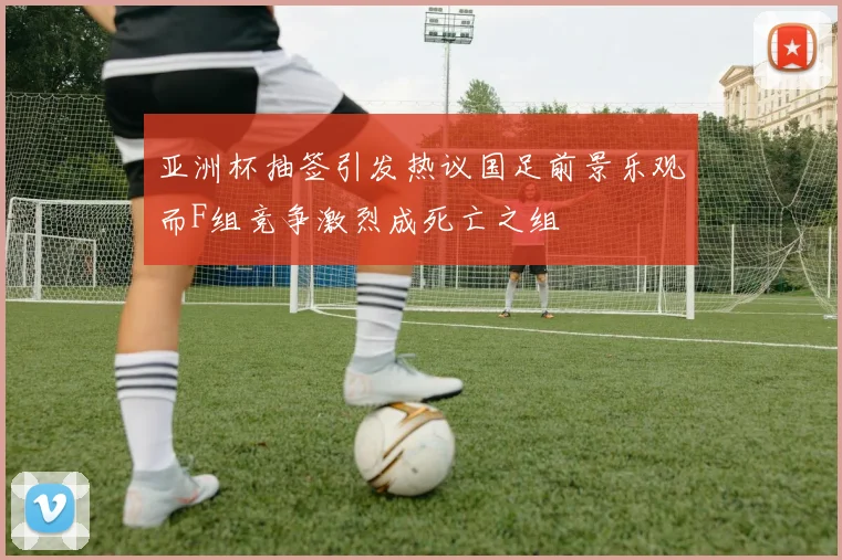 亚洲杯抽签引发热议国足前景乐观而F组竞争激烈成死亡之组