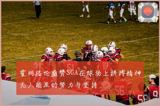 霍姆格伦盛赞SGA在球场上拼搏精神无人能及的努力与坚持