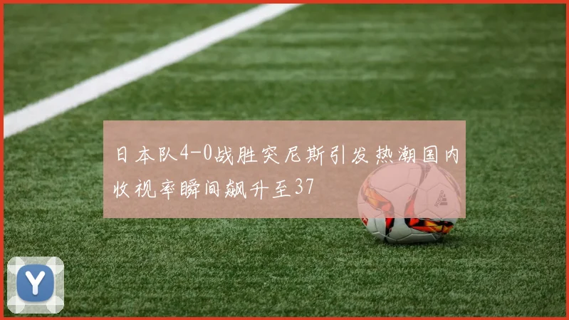 日本队4-0战胜突尼斯引发热潮国内收视率瞬间飙升至37