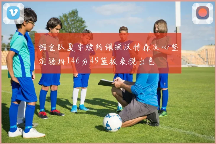 掘金队夏季续约佩顿沃特森决心坚定场均146分49篮板表现出色