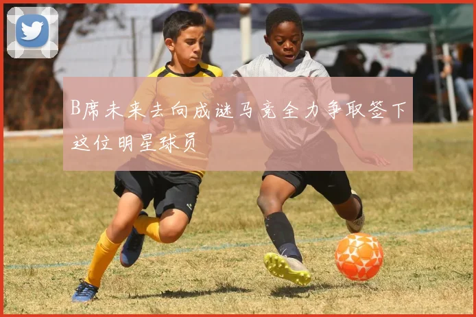 B席未来去向成谜马竞全力争取签下这位明星球员
