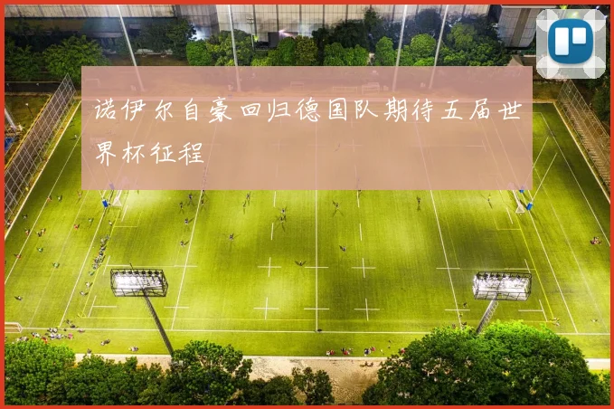 诺伊尔自豪回归德国队期待五届世界杯征程
