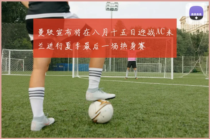 曼联宣布将在八月十五日迎战AC米兰进行夏季最后一场热身赛