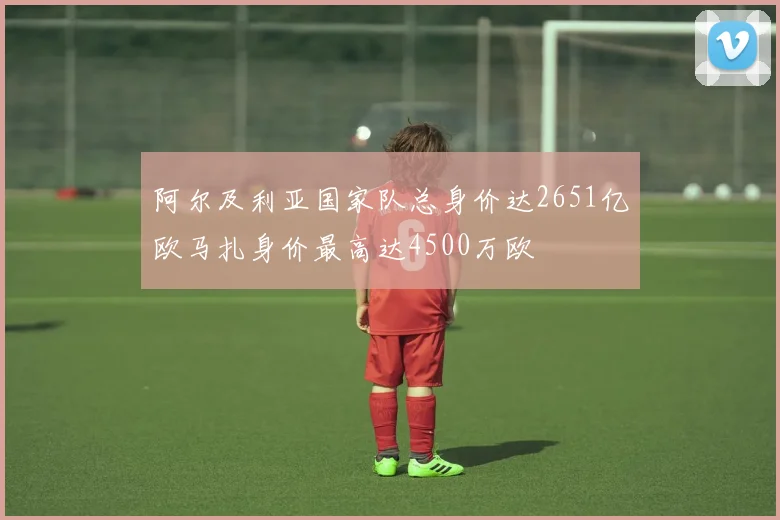 阿尔及利亚国家队总身价达2651亿欧马扎身价最高达4500万欧