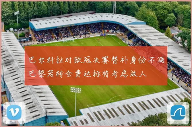 巴尔科拉对欧冠决赛替补身份不满巴黎若转会费达标将考虑放人