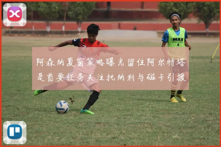 阿森纳夏窗策略曝光留住阿尔特塔是首要任务关注托纳利与磁卡引援动态