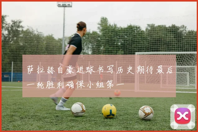 萨拉赫自豪进球书写历史期待最后一轮胜利确保小组第一