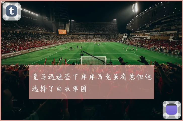 皇马迅速签下库库马竞虽有意但他选择了白衣军团