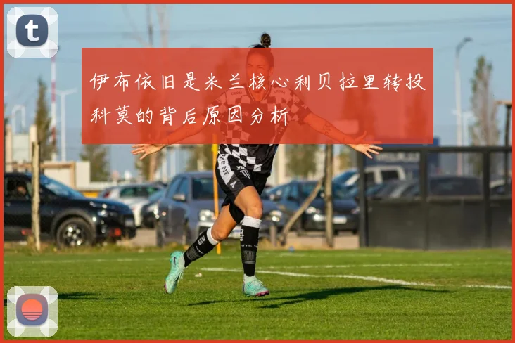 伊布依旧是米兰核心利贝拉里转投科莫的背后原因分析