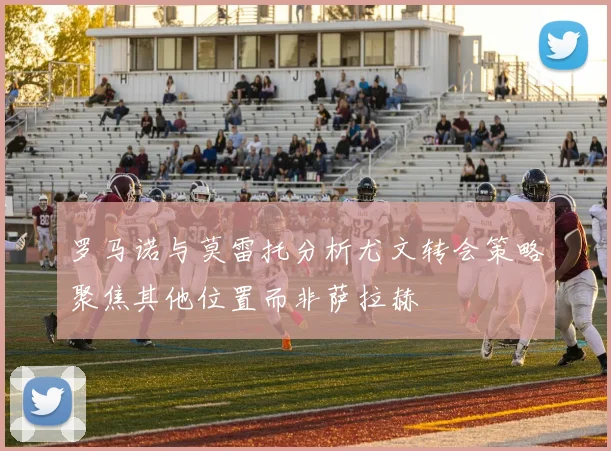 罗马诺与莫雷托分析尤文转会策略聚焦其他位置而非萨拉赫