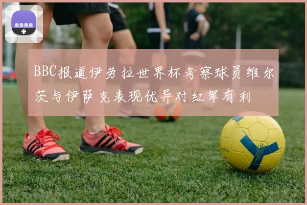 BBC报道伊劳拉世界杯考察球员维尔茨与伊萨克表现优异对红军有利