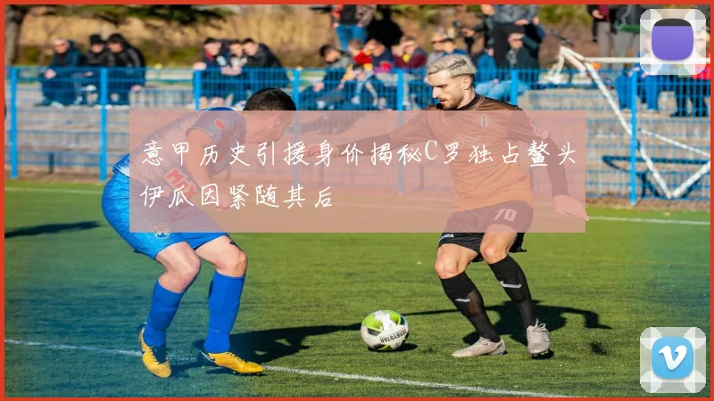 意甲历史引援身价揭秘C罗独占鳌头伊瓜因紧随其后