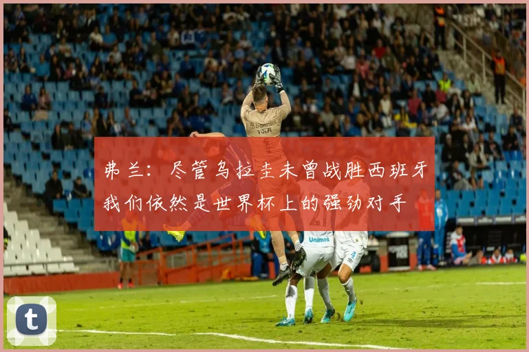 弗兰：尽管乌拉圭未曾战胜西班牙我们依然是世界杯上的强劲对手