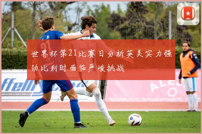 世界杯第21比赛日分析英美实力强劲比利时面临严峻挑战