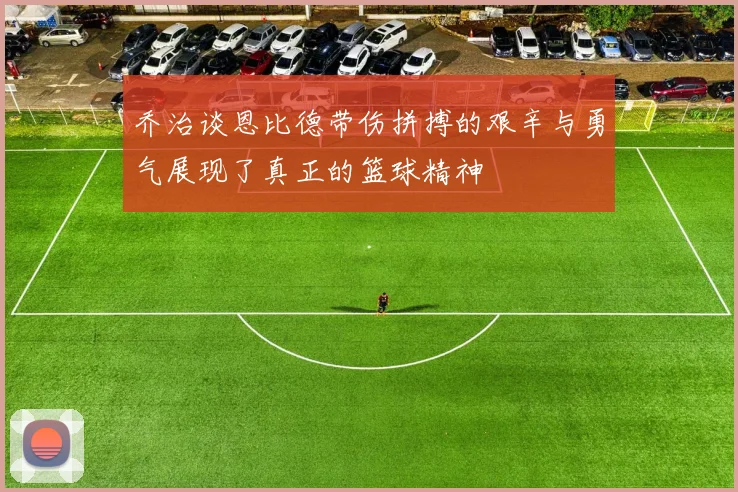 乔治谈恩比德带伤拼搏的艰辛与勇气展现了真正的篮球精神