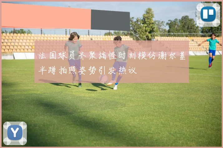 法国球员齐聚搞怪时刻模仿谢尔基半蹲拍照姿势引发热议